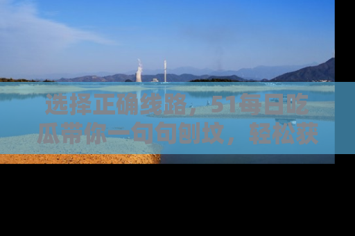 选择正确线路,51每日吃瓜带你一句句刨坟,轻松获取娱乐新资讯