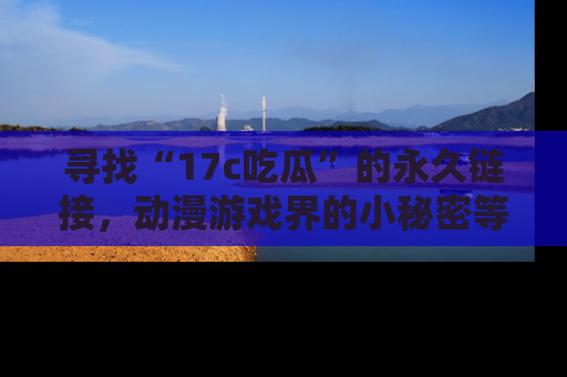 寻找“17c吃瓜”的永久链接,动漫游戏界的小秘密等你来揭秘!