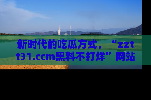 新时代的吃瓜方式,“zztt31.ccm黑料不打烊”网站为iOS用户带来惊喜