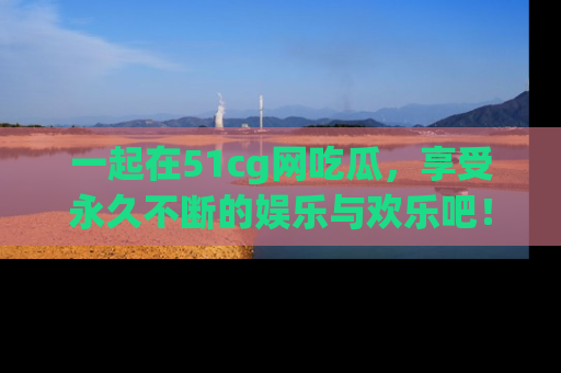 一起在51cg网吃瓜,享受永久不断的娱乐与欢乐吧!