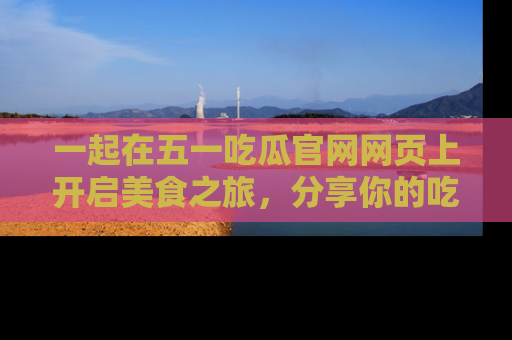 一起在五一吃瓜官网网页上开启美食之旅，分享你的吃瓜故事与精彩瞬间！