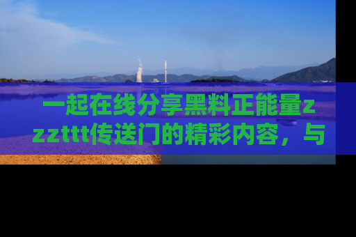 一起在线分享黑料正能量zzzttt传送门的精彩内容，与朋友互动！