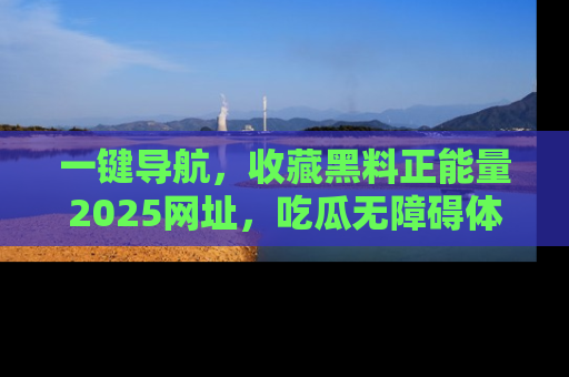 一键导航,收藏黑料正能量2025网址,吃瓜无障碍体验