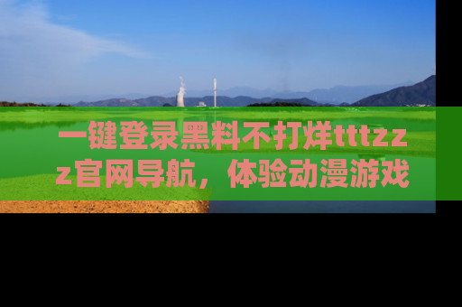 一键登录黑料不打烊tttzzz官网导航,体验动漫游戏风格黑料盛宴