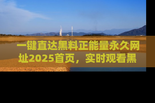 一键直达黑料正能量永久网址2025首页,实时观看黑料大汇总