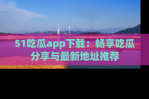 51吃瓜app下载:畅享吃瓜分享与最新地址推荐
