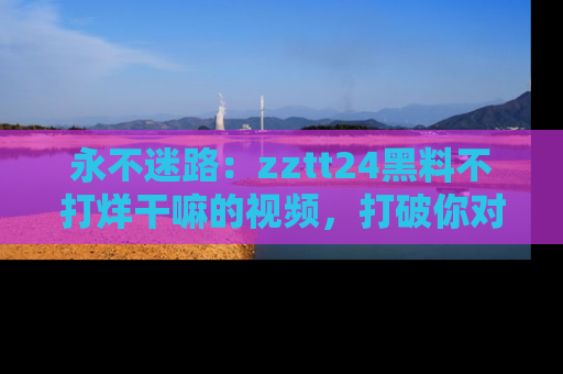 永不迷路：zztt24黑料不打烊干嘛的视频，打破你对吃瓜的固有认知！