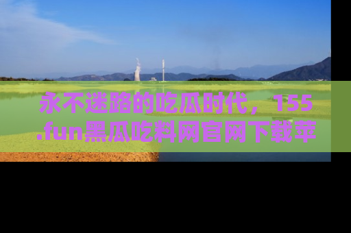 永不迷路的吃瓜时代，155.fun黑瓜吃料网官网下载苹果版陪你同行！