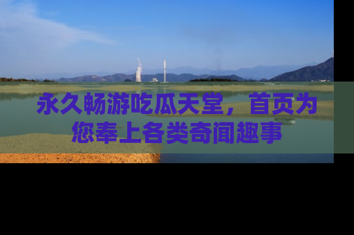 永久畅游吃瓜天堂，首页为您奉上各类奇闻趣事