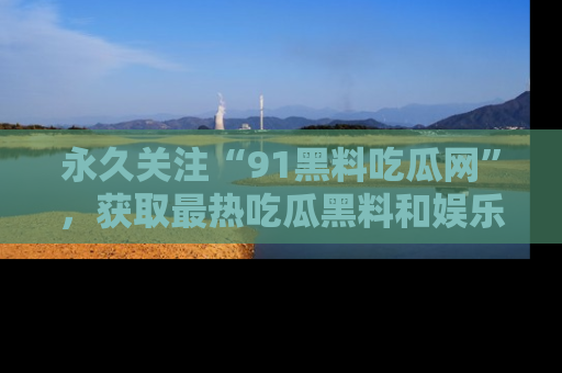 永久关注“91黑料吃瓜网”，获取最热吃瓜黑料和娱乐资讯