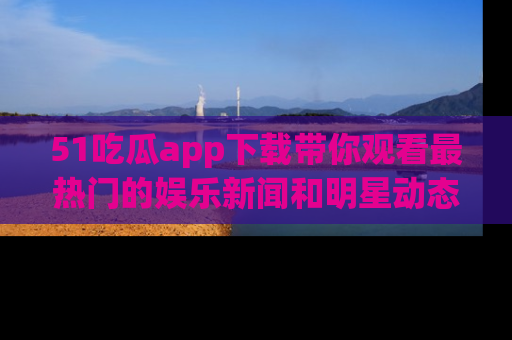 51吃瓜app下载带你观看最热门的娱乐新闻和明星动态