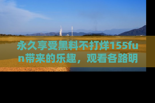 永久享受黑料不打烊155fun带来的乐趣，观看各路明星的内幕故事！