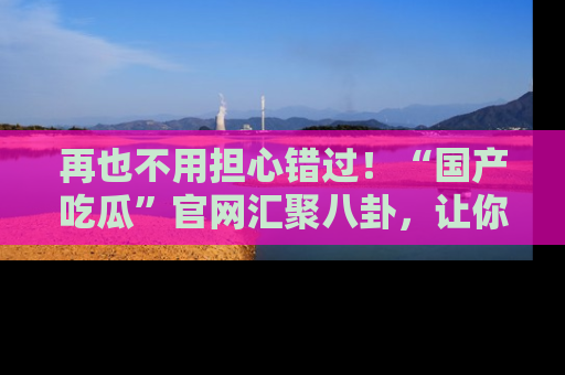 再也不用担心错过!“国产吃瓜”官网汇聚八卦,让你随时随地吃瓜。