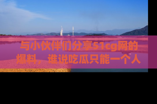 与小伙伴们分享51cg网的爆料,谁说吃瓜只能一个人?