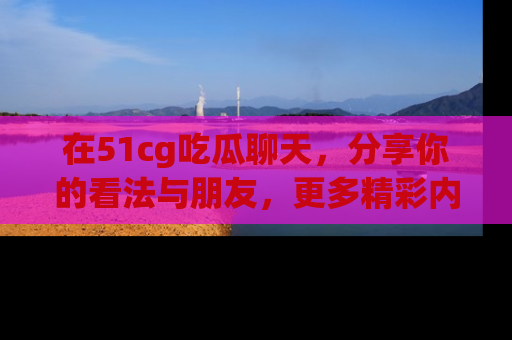在51cg吃瓜聊天,分享你的看法与朋友,更多精彩内容请浏览网址www.51cg.com!