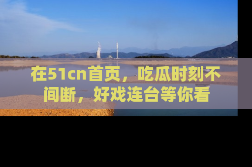 在51cn首页,吃瓜时刻不间断,好戏连台等你看