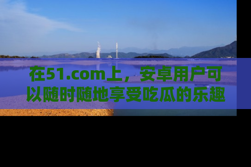 在51.com上,安卓用户可以随时随地享受吃瓜的乐趣!