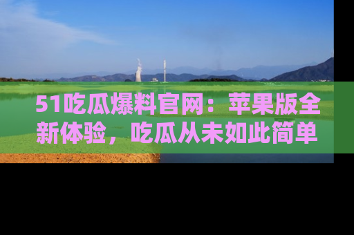 51吃瓜爆料官网：苹果版全新体验，吃瓜从未如此简单