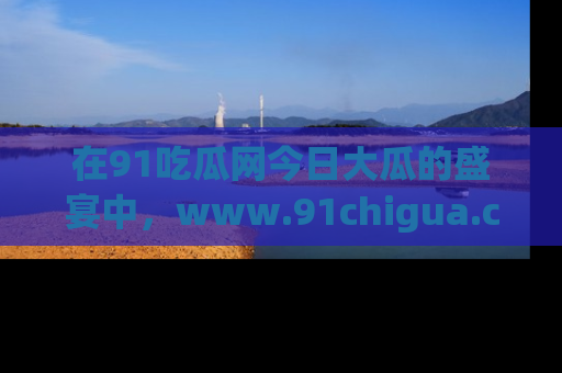 在91吃瓜网今日大瓜的盛宴中,www.91chigua.com带你领略每个让人咋舌的精彩故事!