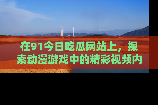 在91今日吃瓜网站上,探索动漫游戏中的精彩视频内容