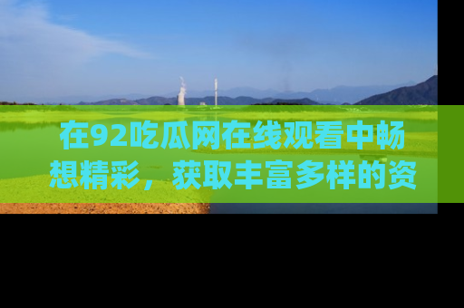 在92吃瓜网在线观看中畅想精彩,获取丰富多样的资源和app功能