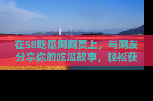 在58吃瓜网网页上,与网友分享你的吃瓜故事,轻松获取热门趣闻