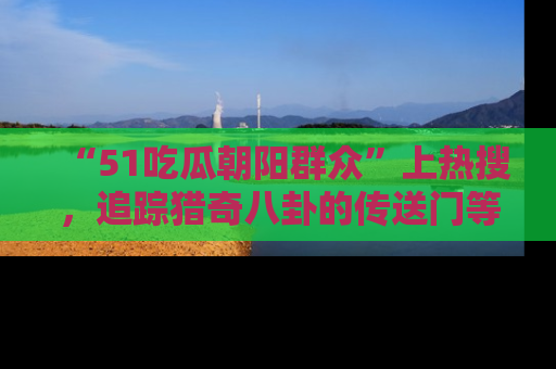 “51吃瓜朝阳群众”上热搜，追踪猎奇八卦的传送门等你点击！