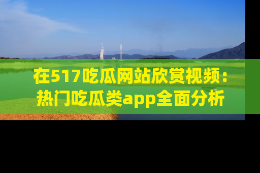 在517吃瓜网站欣赏视频:热门吃瓜类app全面分析