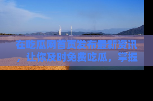 在吃瓜网首页发布最新资讯，让你及时免费吃瓜，掌握热点！