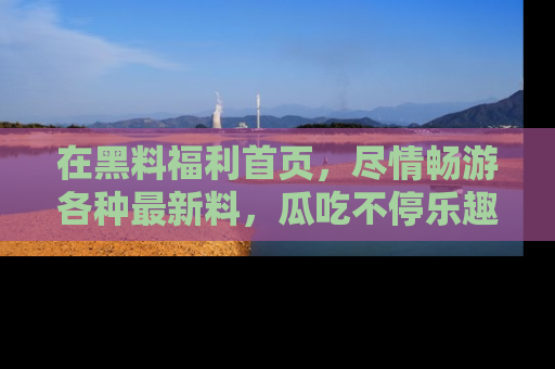 在黑料福利首页,尽情畅游各种最新料,瓜吃不停乐趣无穷!