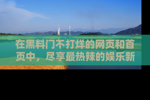 在黑料门不打烊的网页和首页中,尽享最热辣的娱乐新闻与八卦,快来围观!