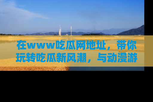 在www吃瓜网地址，带你玩转吃瓜新风潮，与动漫游戏角色共度精彩时光！
