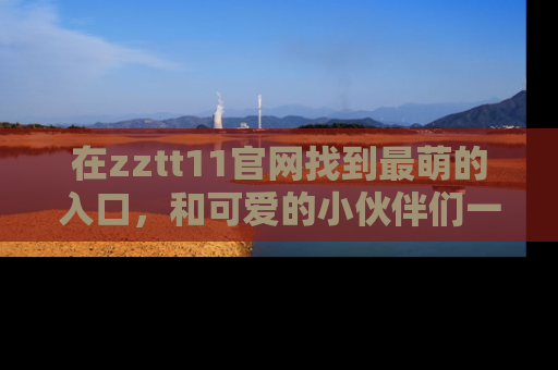 在zztt11官网找到最萌的入口,和可爱的小伙伴们一起吃瓜吧!