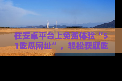 在安卓平台上免费体验“51吃瓜网址”,轻松获取吃瓜新鲜事!