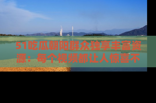 51吃瓜朝阳群众独享丰富资源：每个视频都让人惊喜不已！