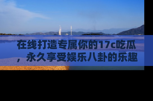 在线打造专属你的17c吃瓜,永久享受娱乐八卦的乐趣