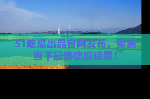 51吃瓜出品官网发布，聚焦当下最热吃瓜话题！