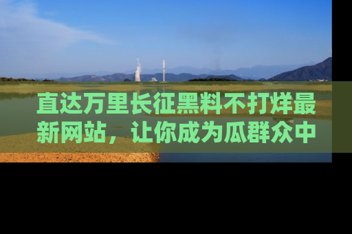 直达万里长征黑料不打烊最新网站,让你成为瓜群众中的资深吃瓜客!