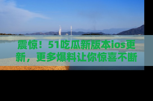 震惊!51吃瓜新版本ios更新,更多爆料让你惊喜不断,赶快来看吧!