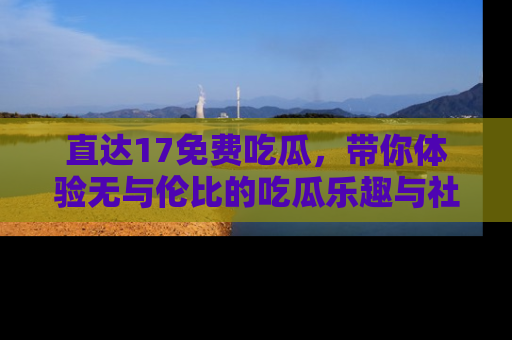 直达17免费吃瓜,带你体验无与伦比的吃瓜乐趣与社区互动