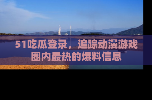 51吃瓜登录，追踪动漫游戏圈内最热的爆料信息