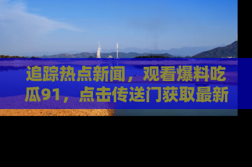 追踪热点新闻,观看爆料吃瓜91,点击传送门获取最新更新!