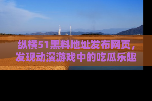 纵横51黑料地址发布网页,发现动漫游戏中的吃瓜乐趣