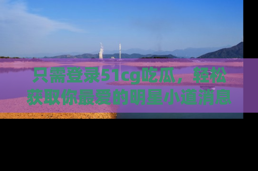 只需登录51cg吃瓜,轻松获取你最爱的明星小道消息!