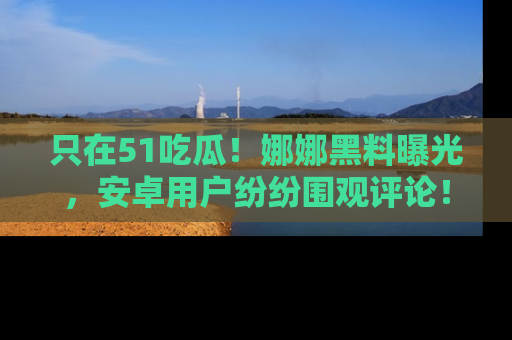 只在51吃瓜!娜娜黑料曝光,安卓用户纷纷围观评论!
