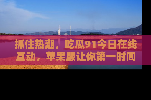 抓住热潮,吃瓜91今日在线互动,苹果版让你第一时间掌握信息!