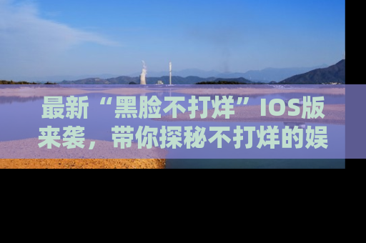 最新“黑脸不打烊”IOS版来袭,带你探秘不打烊的娱乐世界!