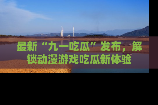 最新“九一吃瓜”发布,解锁动漫游戏吃瓜新体验