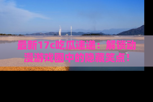 最新17c吃瓜速递:解锁动漫游戏圈中的隐藏笑点!