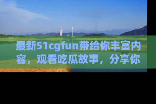 最新51cgfun带给你丰富内容,观看吃瓜故事,分享你的感受!
